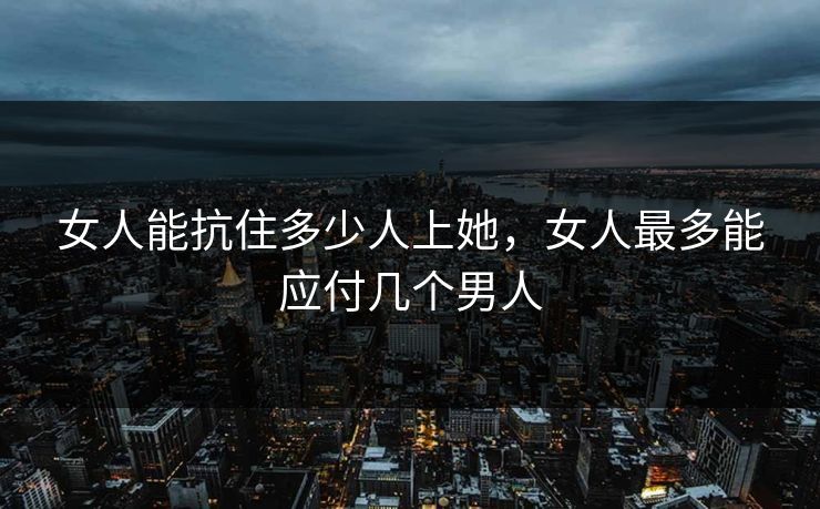女人能抗住多少人上她，女人最多能应付几个男人