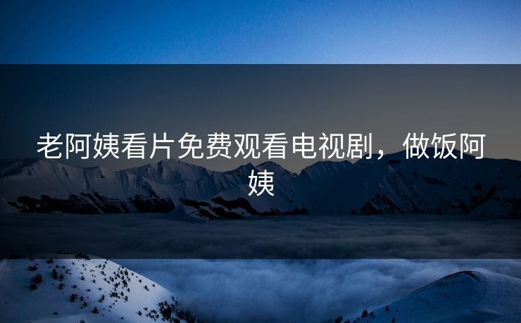 老阿姨看片免费观看电视剧，做饭阿姨