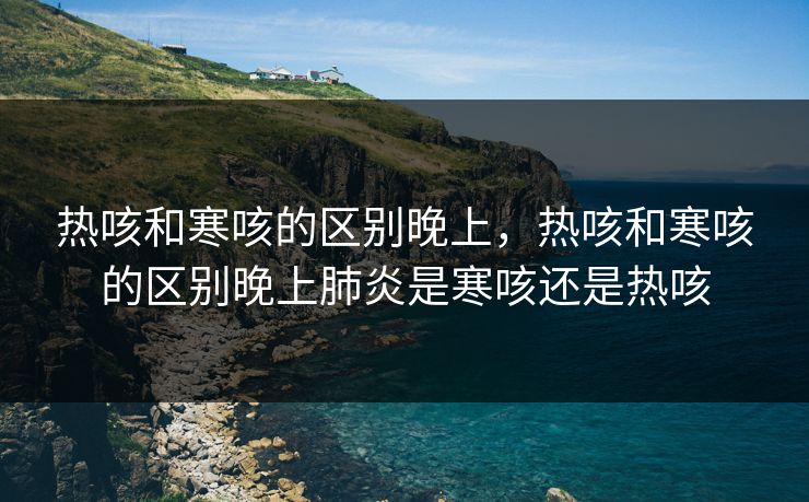 热咳和寒咳的区别晚上，热咳和寒咳的区别晚上肺炎是寒咳还是热咳