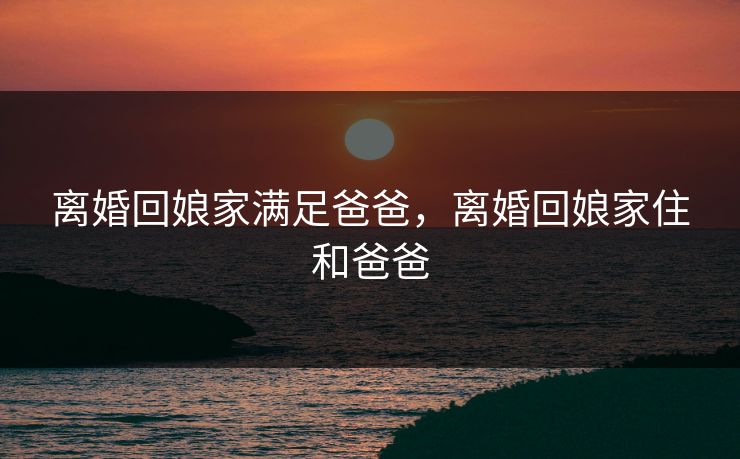 离婚回娘家满足爸爸，离婚回娘家住和爸爸