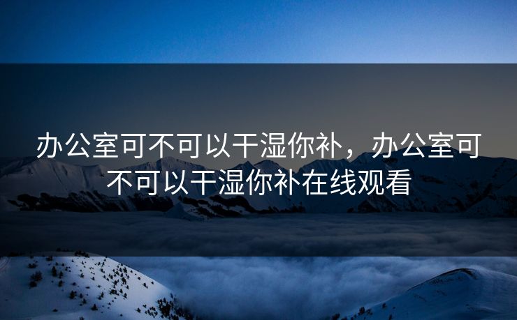 办公室可不可以干湿你补，办公室可不可以干湿你补在线观看