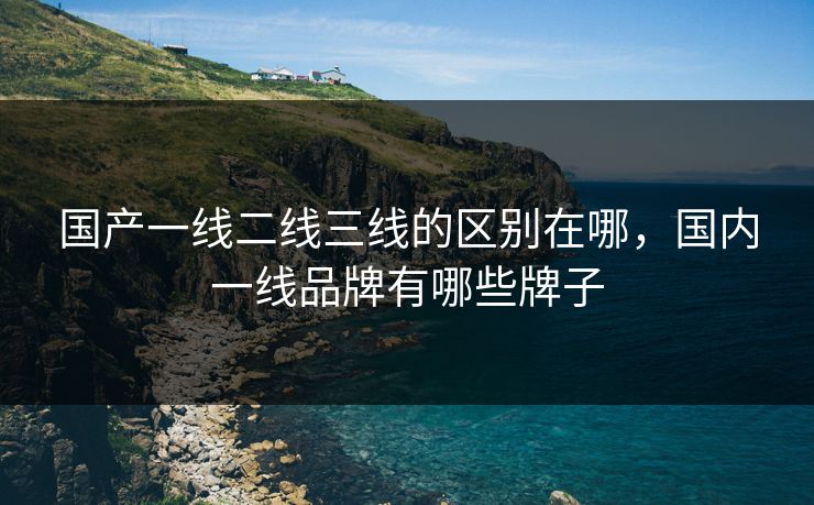 国产一线二线三线的区别在哪，国内一线品牌有哪些牌子