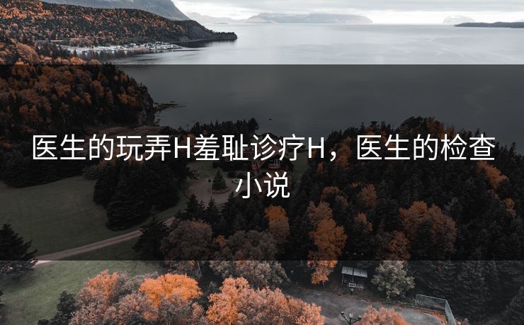 医生的玩弄H羞耻诊疗H，医生的检查小说