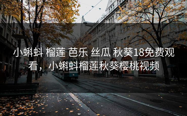 小蝌蚪 榴莲 芭乐 丝瓜 秋葵18免费观看，小蝌蚪榴莲秋葵樱桃视频