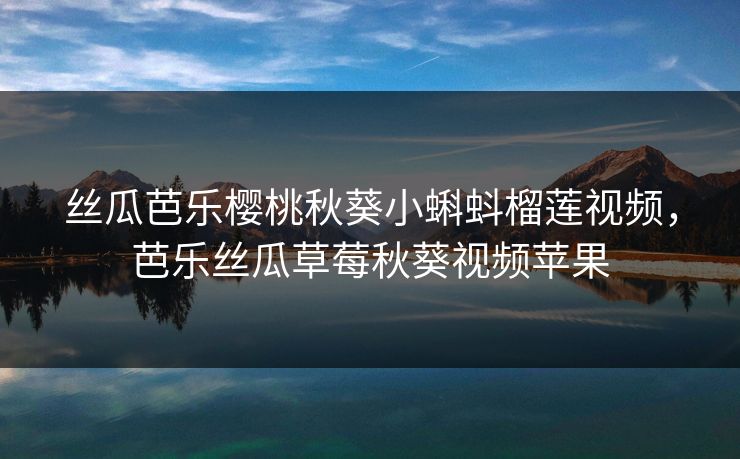 丝瓜芭乐樱桃秋葵小蝌蚪榴莲视频，芭乐丝瓜草莓秋葵视频苹果