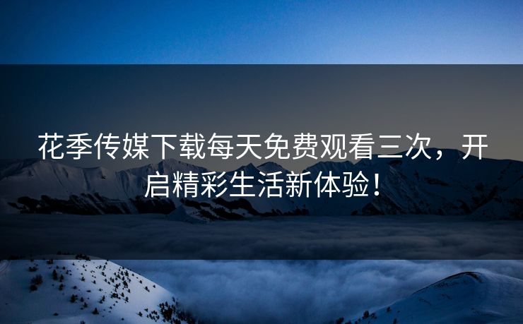 花季传媒下载每天免费观看三次，开启精彩生活新体验！