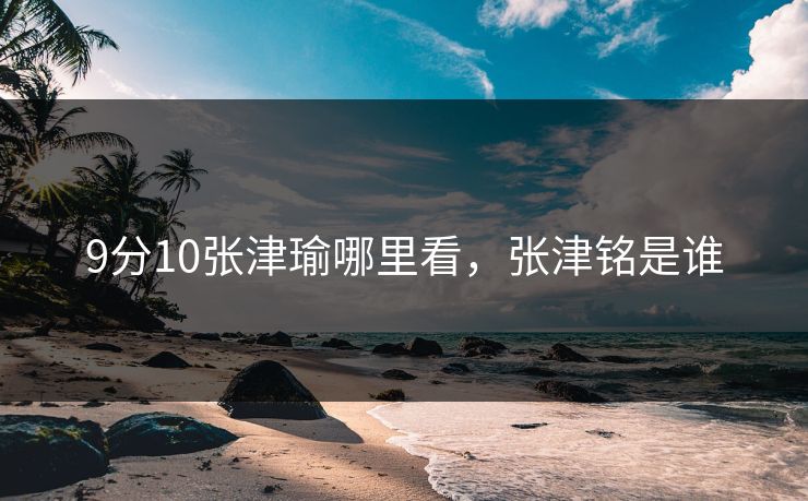 9分10张津瑜哪里看，张津铭是谁