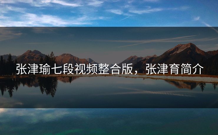 张津瑜七段视频整合版，张津育简介