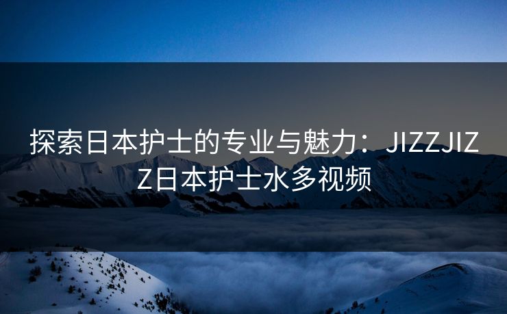 探索日本护士的专业与魅力：JIZZJIZZ日本护士水多视频