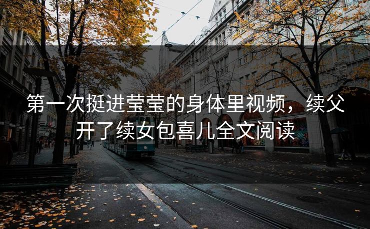 第一次挺进莹莹的身体里视频，续父开了续女包喜儿全文阅读