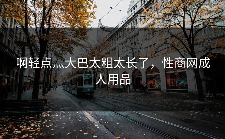 啊轻点灬大巴太粗太长了，性商网成人用品