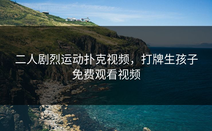 二人剧烈运动扑克视频，打牌生孩子免费观看视频