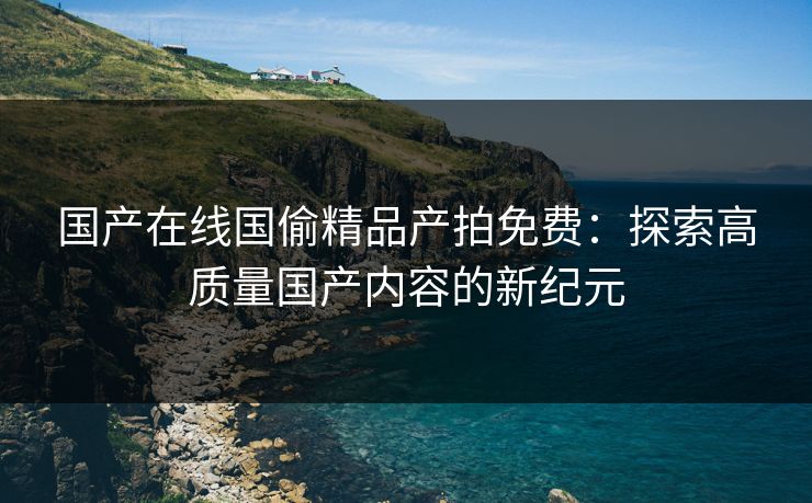 国产在线国偷精品产拍免费：探索高质量国产内容的新纪元