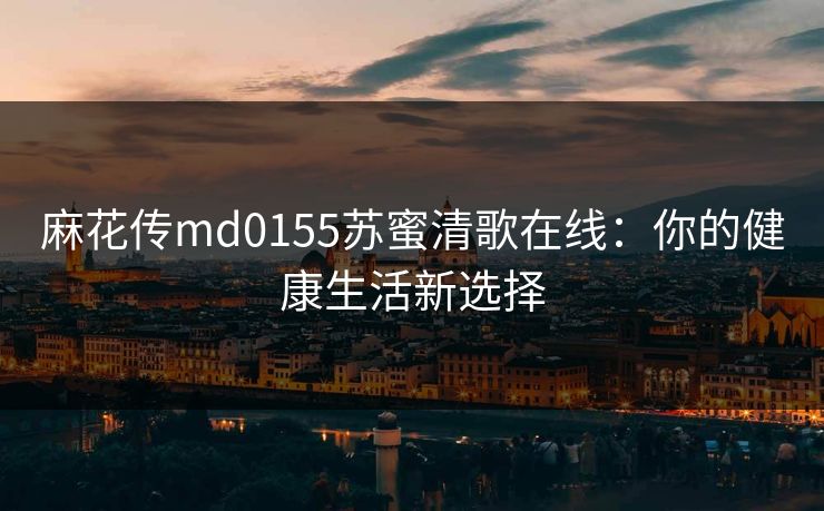 麻花传md0155苏蜜清歌在线：你的健康生活新选择