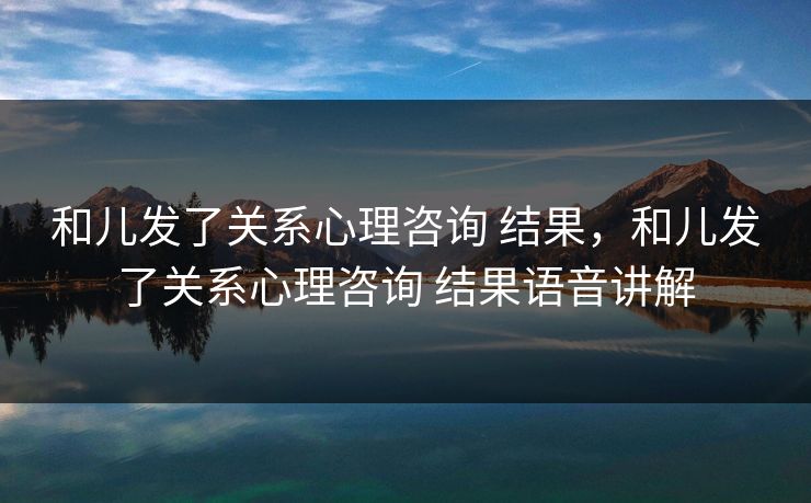 和儿发了关系心理咨询 结果，和儿发了关系心理咨询 结果语音讲解
