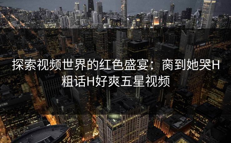 探索视频世界的红色盛宴：脔到她哭H粗话H好爽五星视频