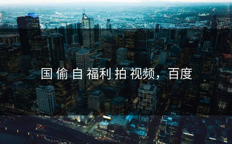 国 偷 自 福利 拍 视频，百度