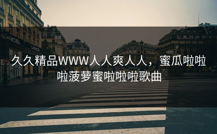 久久精品WWW人人爽人人，蜜瓜啦啦啦菠萝蜜啦啦啦歌曲