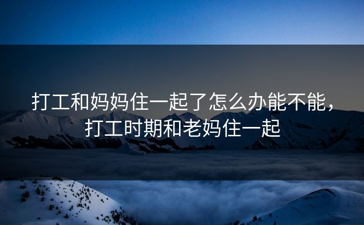 打工和妈妈住一起了怎么办能不能，打工时期和老妈住一起