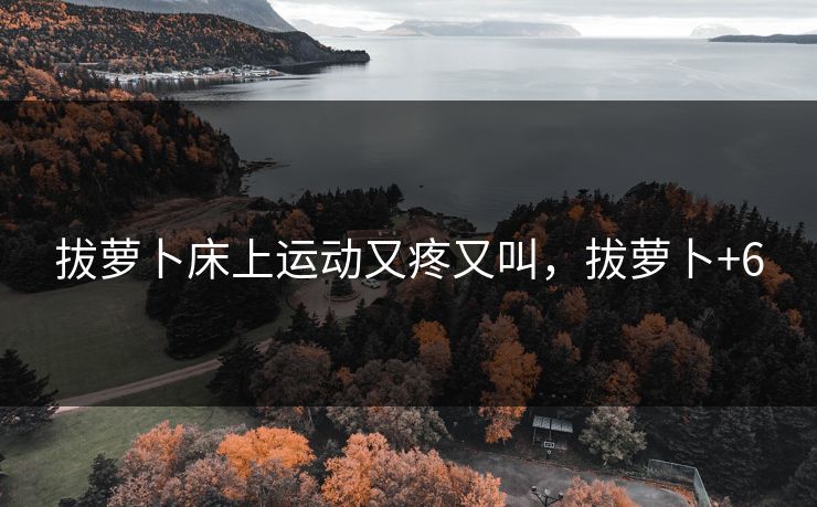 拔萝卜床上运动又疼又叫，拔萝卜+6