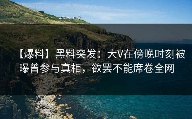 【爆料】黑料突发：大V在傍晚时刻被曝曾参与真相，欲罢不能席卷全网