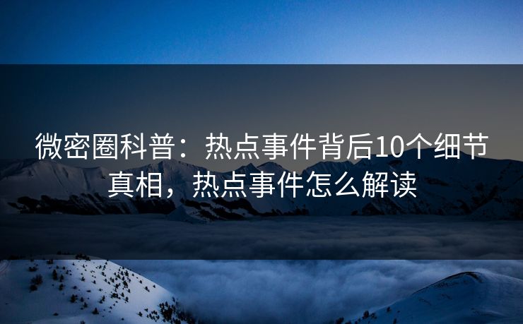 微密圈科普：热点事件背后10个细节真相，热点事件怎么解读