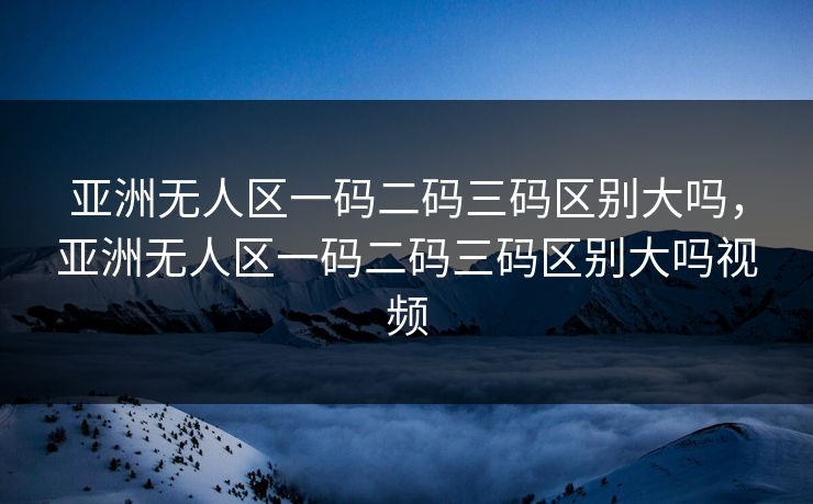 亚洲无人区一码二码三码区别大吗，亚洲无人区一码二码三码区别大吗视频
