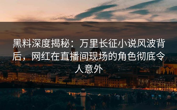 黑料深度揭秘：万里长征小说风波背后，网红在直播间现场的角色彻底令人意外