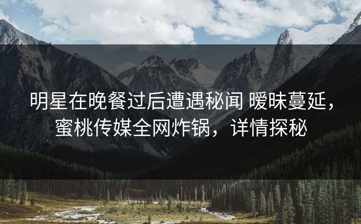 明星在晚餐过后遭遇秘闻 暧昧蔓延，蜜桃传媒全网炸锅，详情探秘
