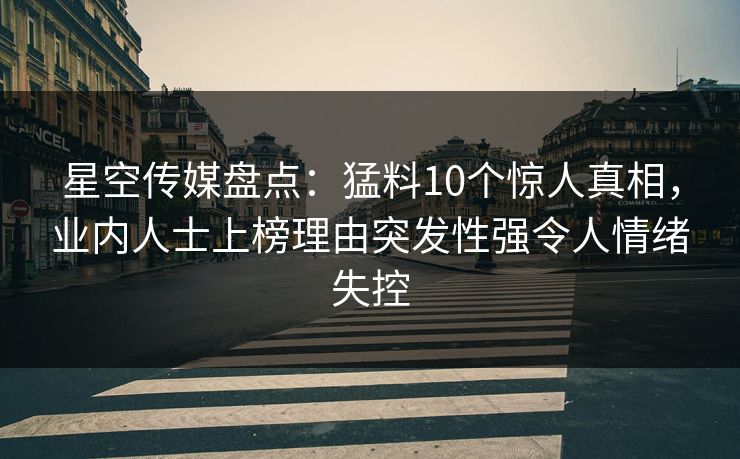 星空传媒盘点：猛料10个惊人真相，业内人士上榜理由突发性强令人情绪失控