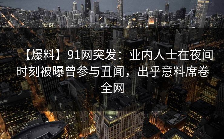 【爆料】91网突发：业内人士在夜间时刻被曝曾参与丑闻，出乎意料席卷全网