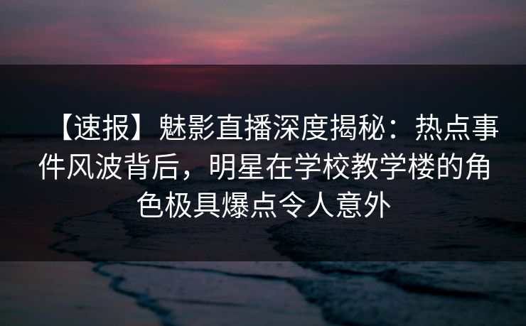 【速报】魅影直播深度揭秘：热点事件风波背后，明星在学校教学楼的角色极具爆点令人意外