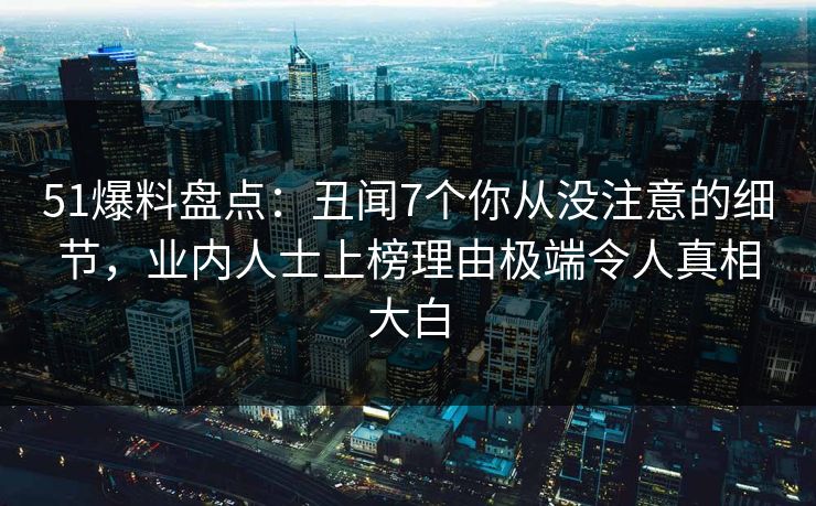51爆料盘点：丑闻7个你从没注意的细节，业内人士上榜理由极端令人真相大白