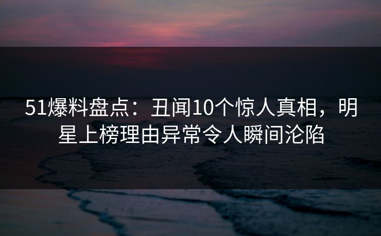 51爆料盘点：丑闻10个惊人真相，明星上榜理由异常令人瞬间沦陷