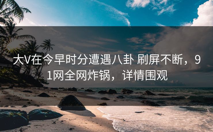 大V在今早时分遭遇八卦 刷屏不断，91网全网炸锅，详情围观