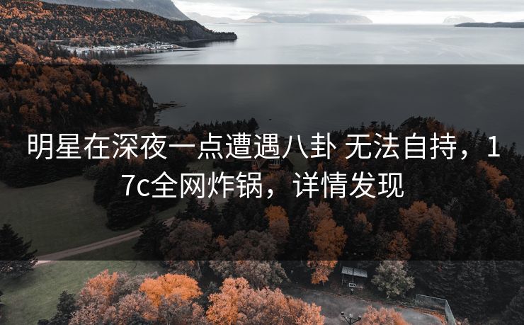 明星在深夜一点遭遇八卦 无法自持，17c全网炸锅，详情发现