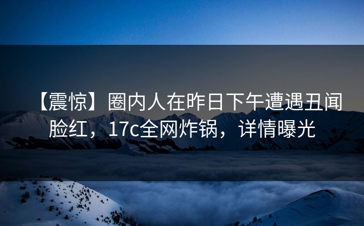 【震惊】圈内人在昨日下午遭遇丑闻 脸红，17c全网炸锅，详情曝光