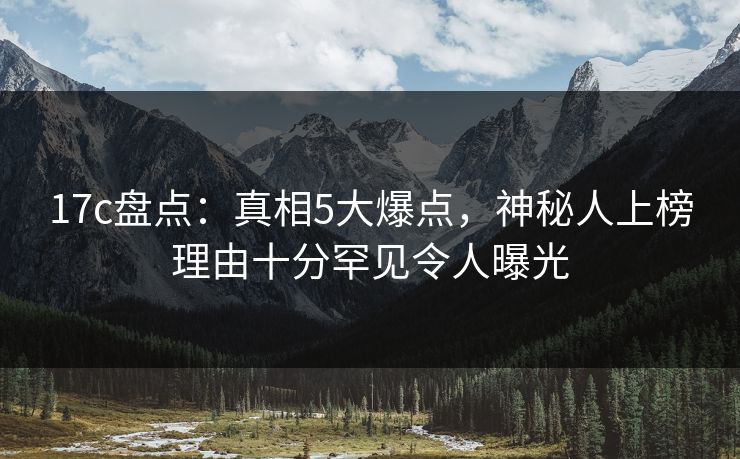17c盘点：真相5大爆点，神秘人上榜理由十分罕见令人曝光