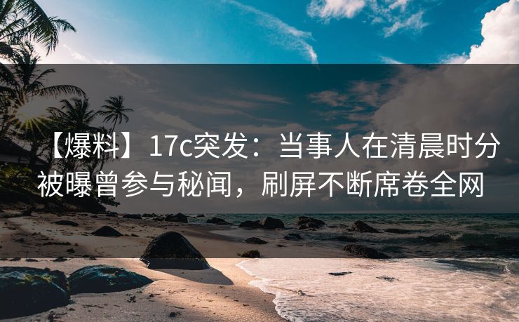 【爆料】17c突发：当事人在清晨时分被曝曾参与秘闻，刷屏不断席卷全网