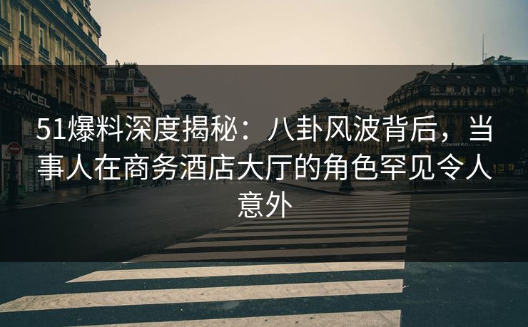 51爆料深度揭秘：八卦风波背后，当事人在商务酒店大厅的角色罕见令人意外