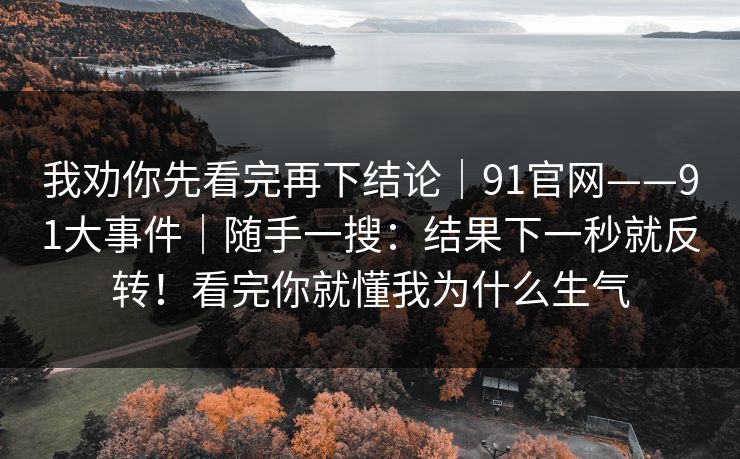 我劝你先看完再下结论｜91官网——91大事件｜随手一搜：结果下一秒就反转！看完你就懂我为什么生气