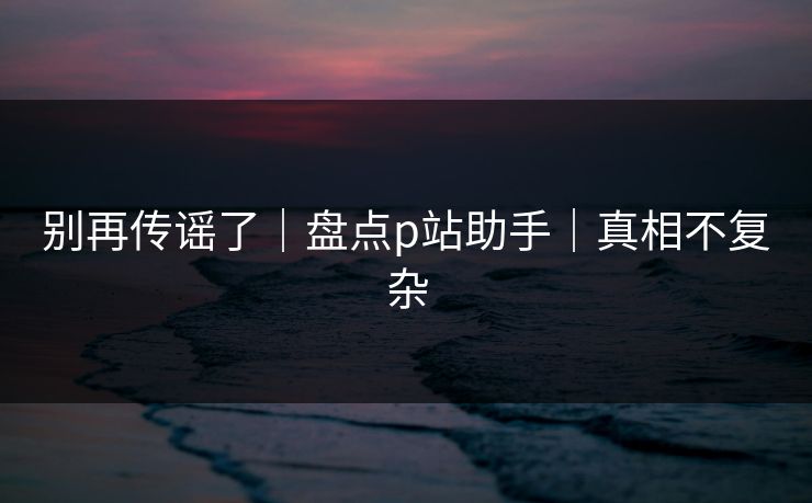 别再传谣了｜盘点p站助手｜真相不复杂