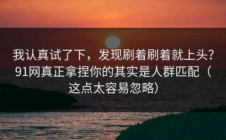 我认真试了下，发现刷着刷着就上头？91网真正拿捏你的其实是人群匹配（这点太容易忽略）