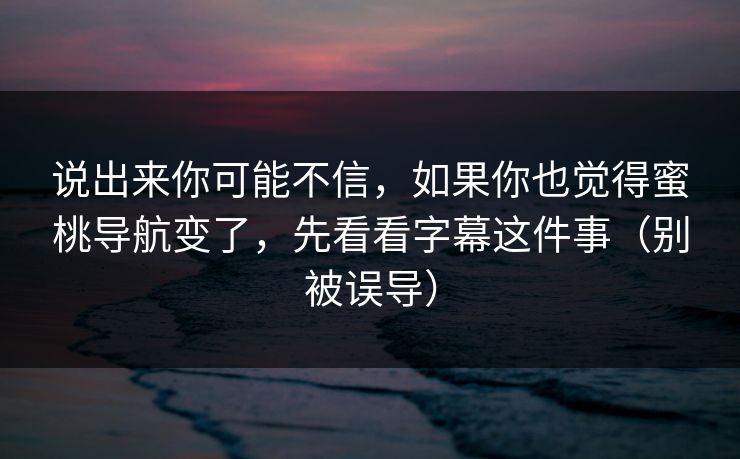 说出来你可能不信，如果你也觉得蜜桃导航变了，先看看字幕这件事（别被误导）