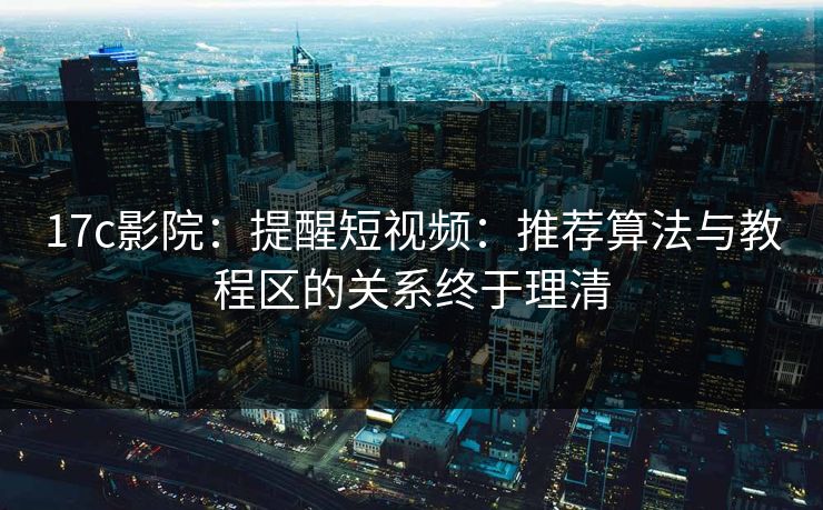 17c影院：提醒短视频：推荐算法与教程区的关系终于理清