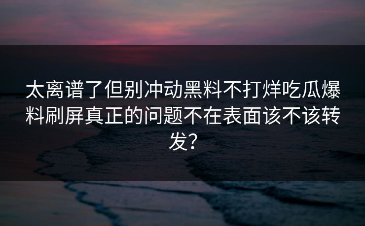 太离谱了但别冲动黑料不打烊吃瓜爆料刷屏真正的问题不在表面该不该转发？