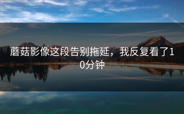 蘑菇影像这段告别拖延，我反复看了10分钟
