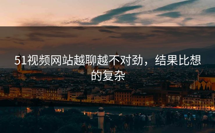 51视频网站越聊越不对劲，结果比想的复杂