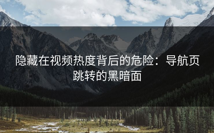 隐藏在视频热度背后的危险：导航页跳转的黑暗面